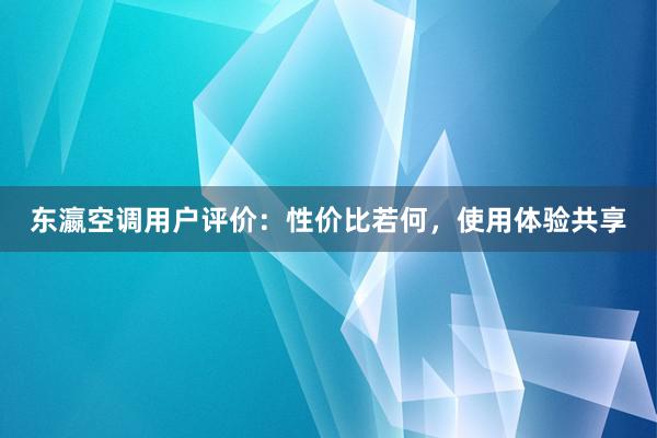 东瀛空调用户评价：性价比若何，使用体验共享